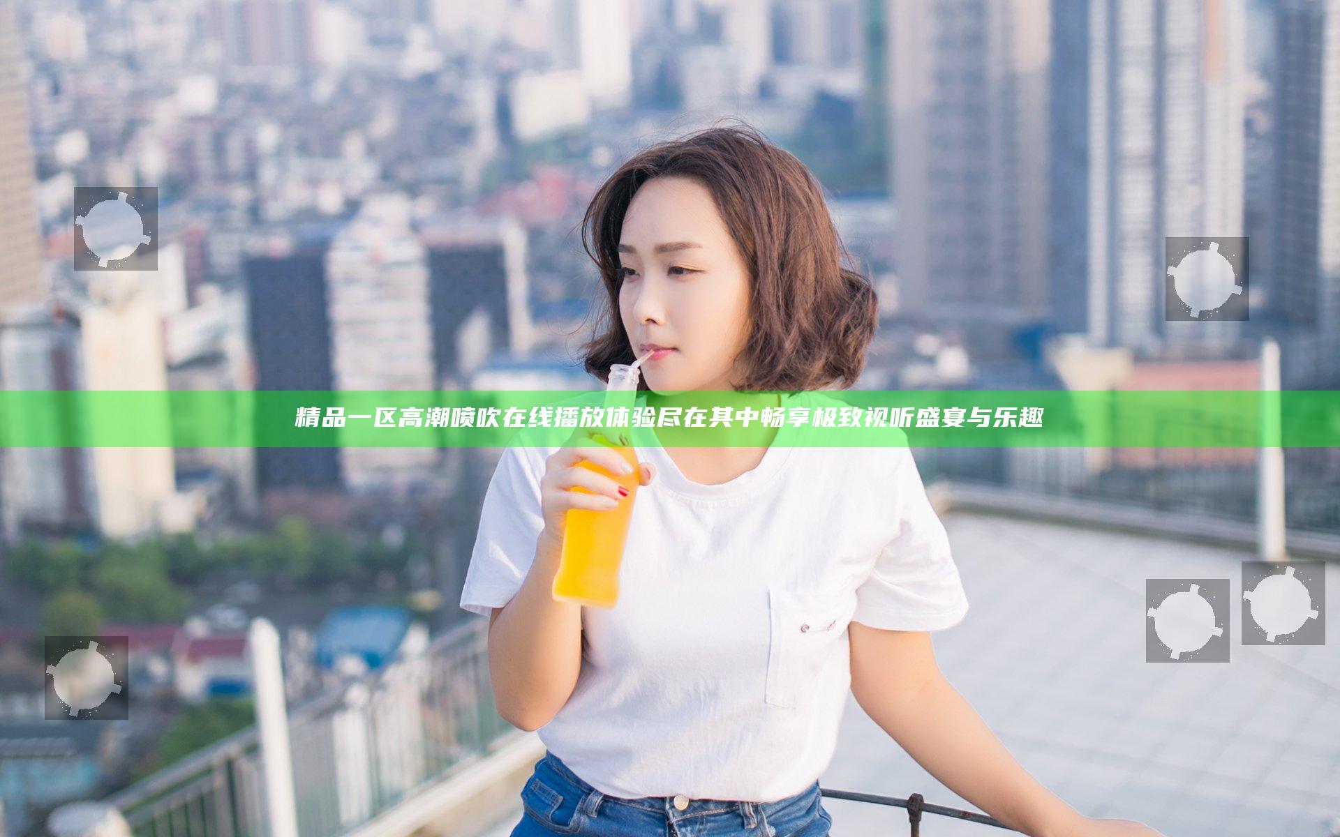 精品一区高潮喷吹在线播放体验尽在其中畅享极致视听盛宴与乐趣