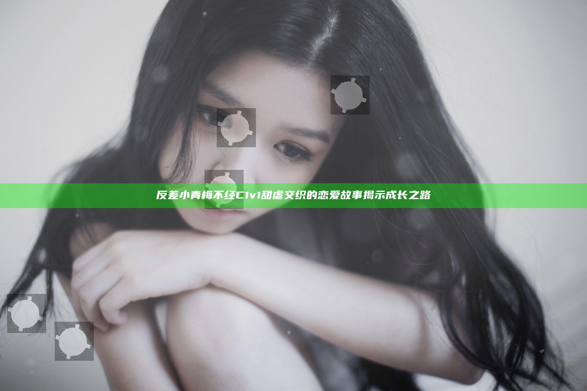 反差小青梅不经C1v1甜虐交织的恋爱故事揭示成长之路