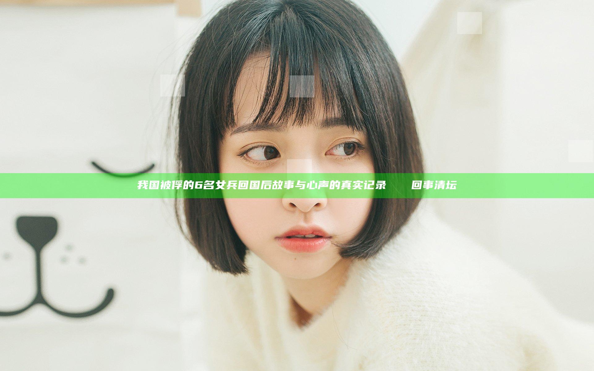 我国被俘的6名女兵回国后故事与心声的真实记录 سالم回事清坛