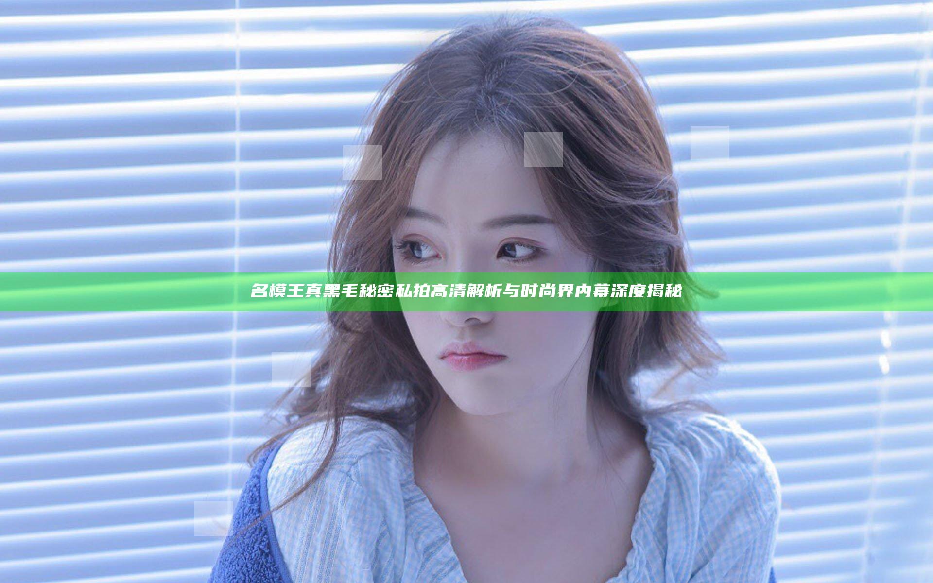名模王真黑毛秘密私拍高清解析 与时尚界内幕深度揭秘