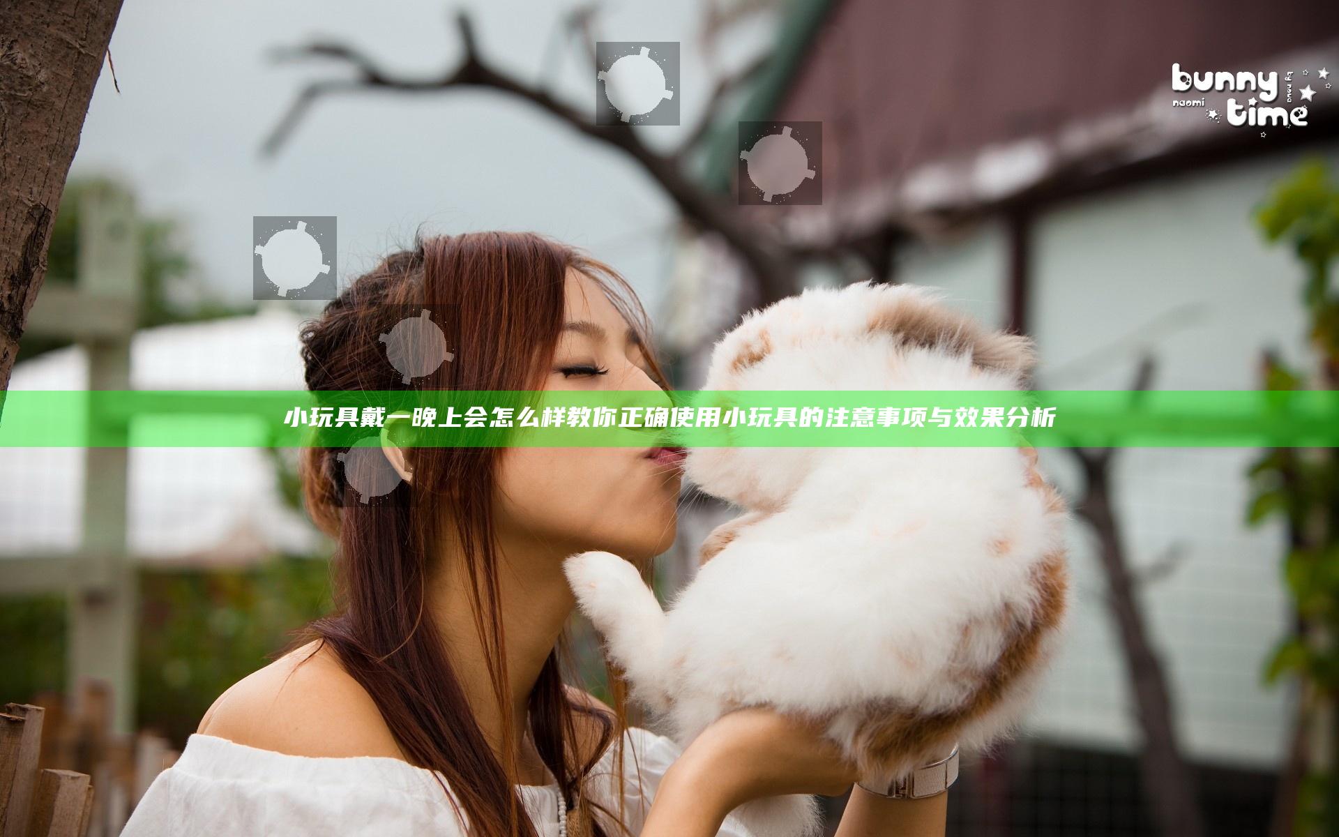 小玩具戴一晚上会怎么样 教你正确使用小玩具的注意事项与效果分析