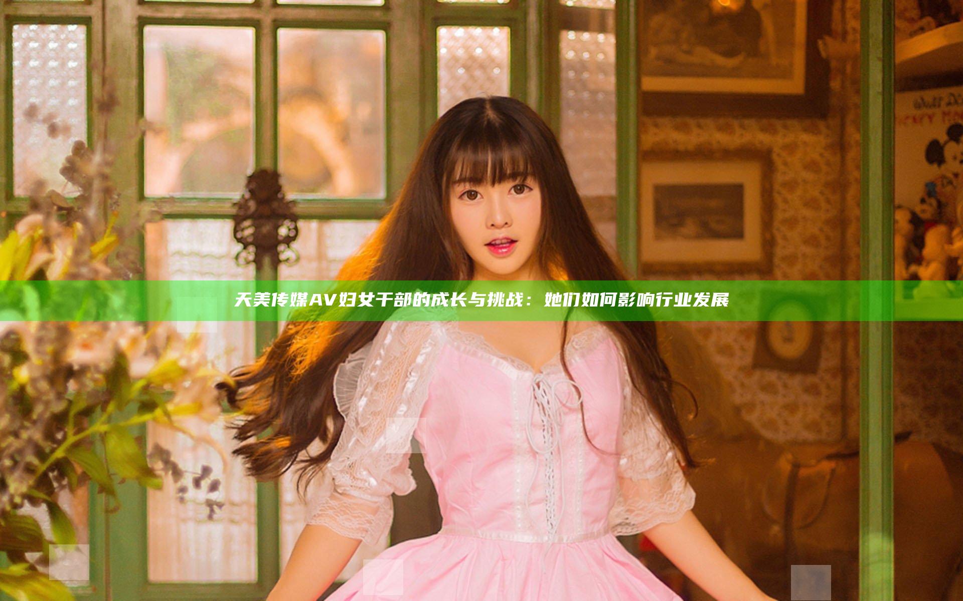 天美传媒AV妇女干部的成长与挑战：她们如何影响行业发展