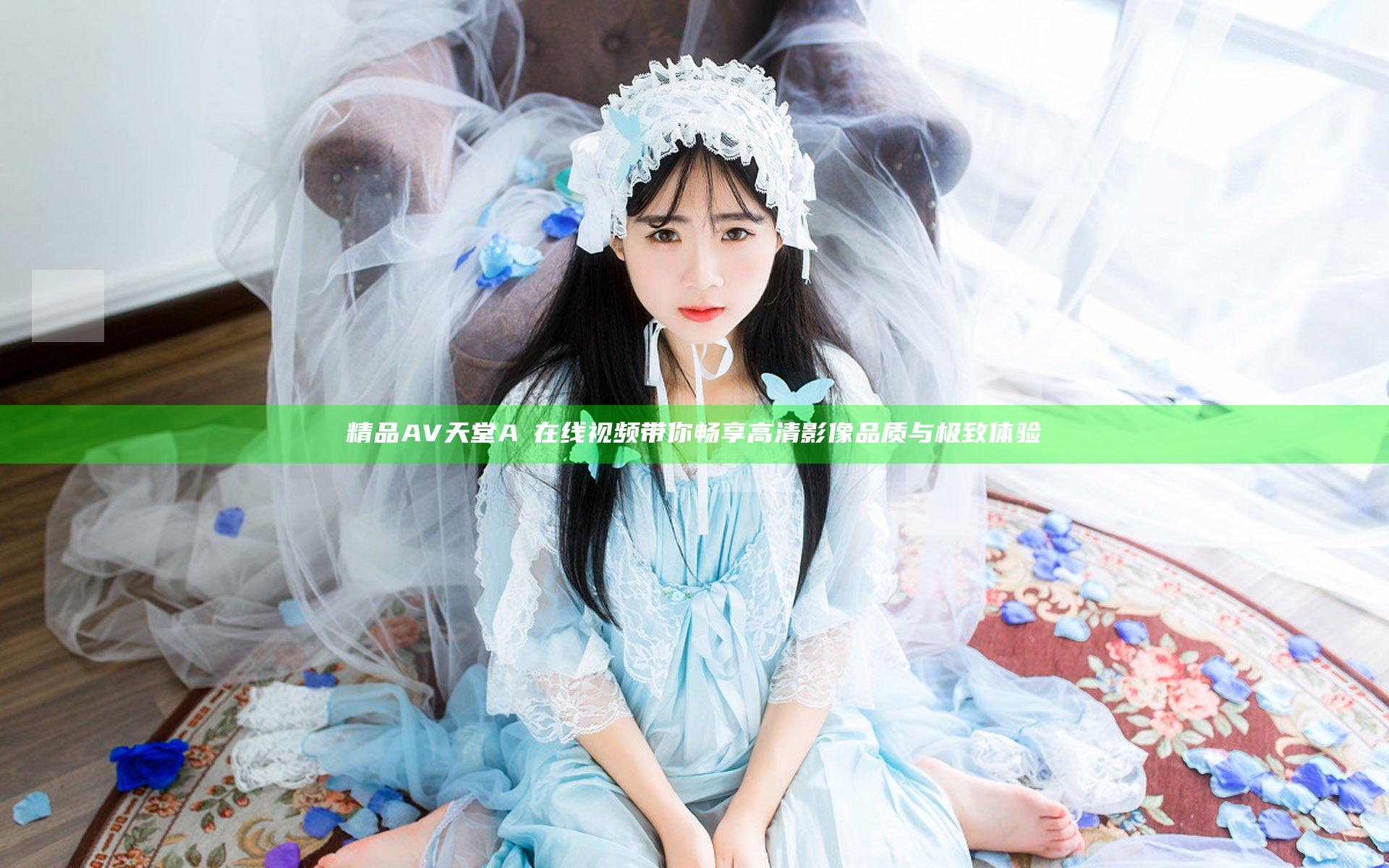 精品AV天堂A√在线视频带你畅享高清影像品质与极致体验