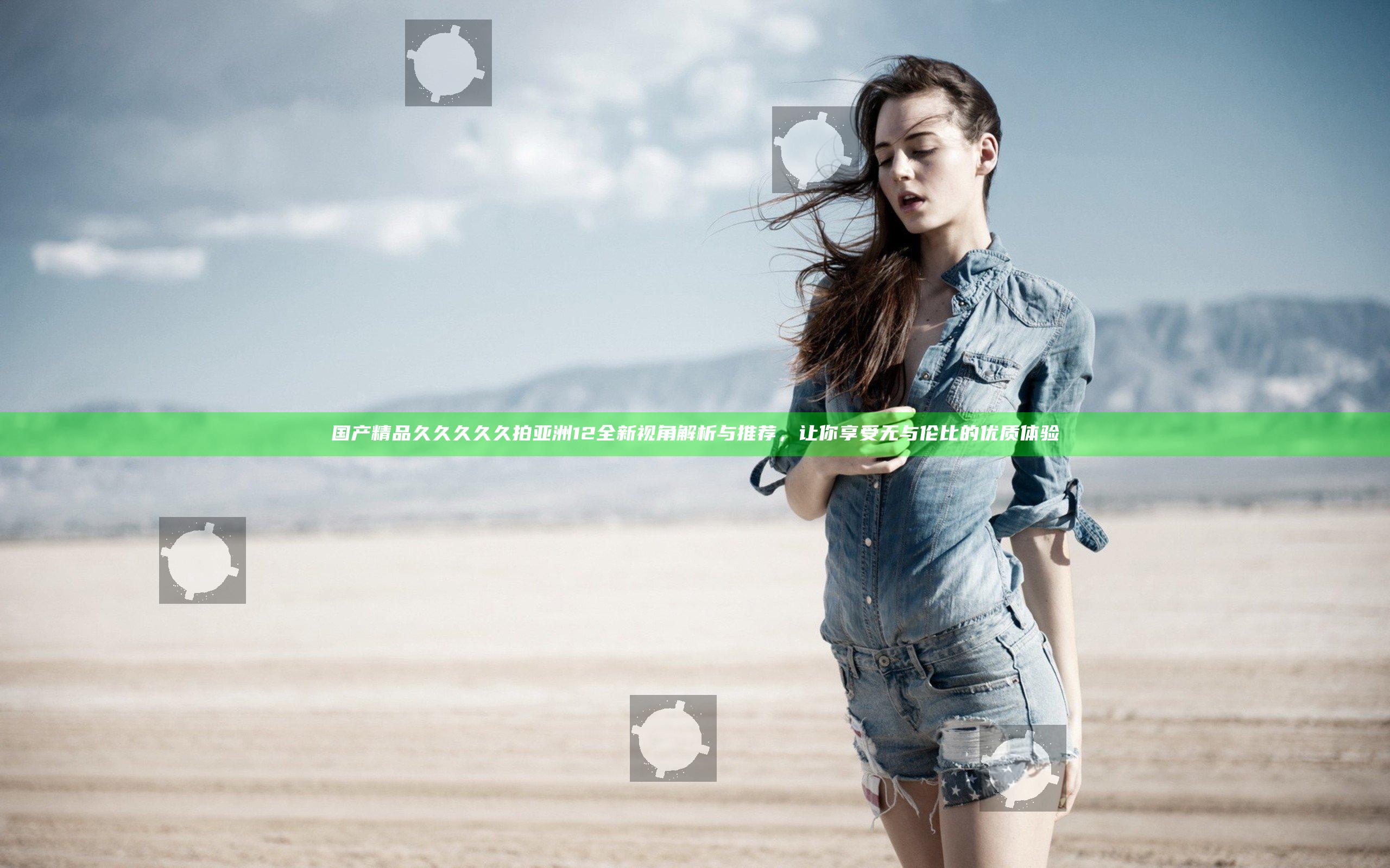 国产精品久久久久久拍亚洲12全新视角解析与推荐，让你享受无与伦比的优质体验